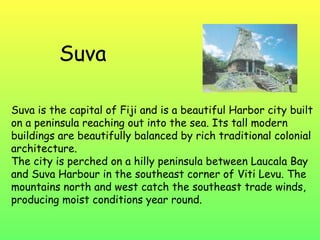 Suva Suva is the capital of Fiji and is a beautiful Harbor city built on a peninsula reaching out into the sea. Its tall modern buildings are beautifully balanced by rich traditional colonial architecture. The city is perched on a hilly peninsula between Laucala Bay and Suva Harbour in the southeast corner of Viti Levu. The mountains north and west catch the southeast trade winds, producing moist conditions year round. 