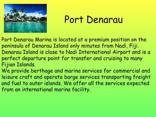 Port Denarau Port Denarau Marina is located at a premium position on the peninsula of Denarau Island only minutes from Nadi, Fiji. Denarau Island is close to Nadi International Airport and is a perfect departure point for transfer and cruising to many Fijian Islands. We provide berthage and marina services for commercial and leisure craft and operate barge services transporting freight and fuel to outer islands. We offer all the services expected from an international marina facility. 