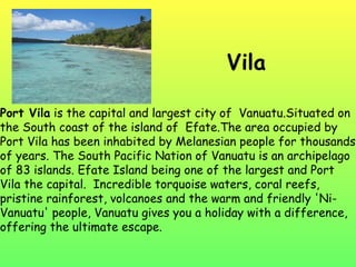 Vila Port Vila  is the capital and largest city of  Vanuatu.Situated on the South coast of the island of  Efate.The area occupied by Port Vila has been inhabited by Melanesian people for thousands of years. The South Pacific Nation of Vanuatu is an archipelago of 83 islands. Efate Island being one of the largest and Port Vila the capital.  Incredible torquoise waters, coral reefs, pristine rainforest, volcanoes and the warm and friendly 'Ni-Vanuatu' people, Vanuatu gives you a holiday with a difference, offering the ultimate escape.  
