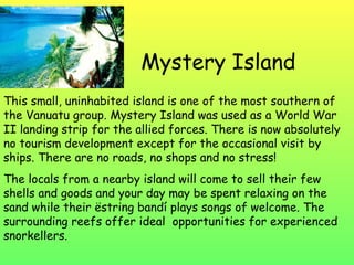 Mystery Island This small, uninhabited island is one of the most southern of the Vanuatu group. Mystery Island was used as a World War II landing strip for the allied forces. There is now absolutely no tourism development except for the occasional visit by ships. There are no roads, no shops and no stress! The locals from a nearby island will come to sell their few shells and goods and your day may be spent relaxing on the sand while their ëstring bandí plays songs of welcome. The surrounding reefs offer ideal  opportunities for experienced snorkellers. 