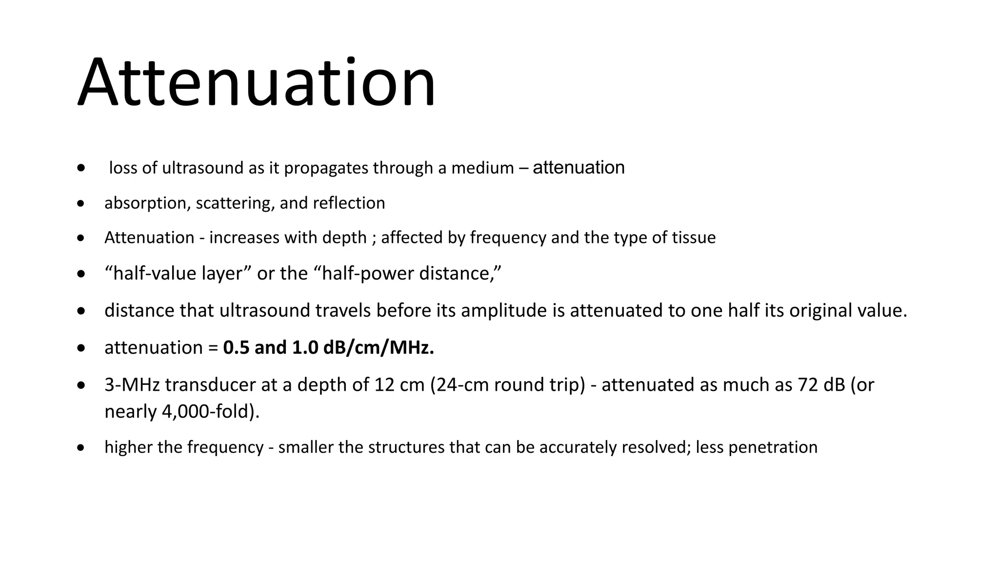 Attenuation
 loss of ultrasound as it propagates through a medium – attenuation
 absorption, scattering, and reflection
 Attenuation - increases with depth ; affected by frequency and the type of tissue
 “half-value layer” or the “half-power distance,”
 distance that ultrasound travels before its amplitude is attenuated to one half its original value.
 attenuation = 0.5 and 1.0 dB/cm/MHz.
 3-MHz transducer at a depth of 12 cm (24-cm round trip) - attenuated as much as 72 dB (or
nearly 4,000-fold).
 higher the frequency - smaller the structures that can be accurately resolved; less penetration
 