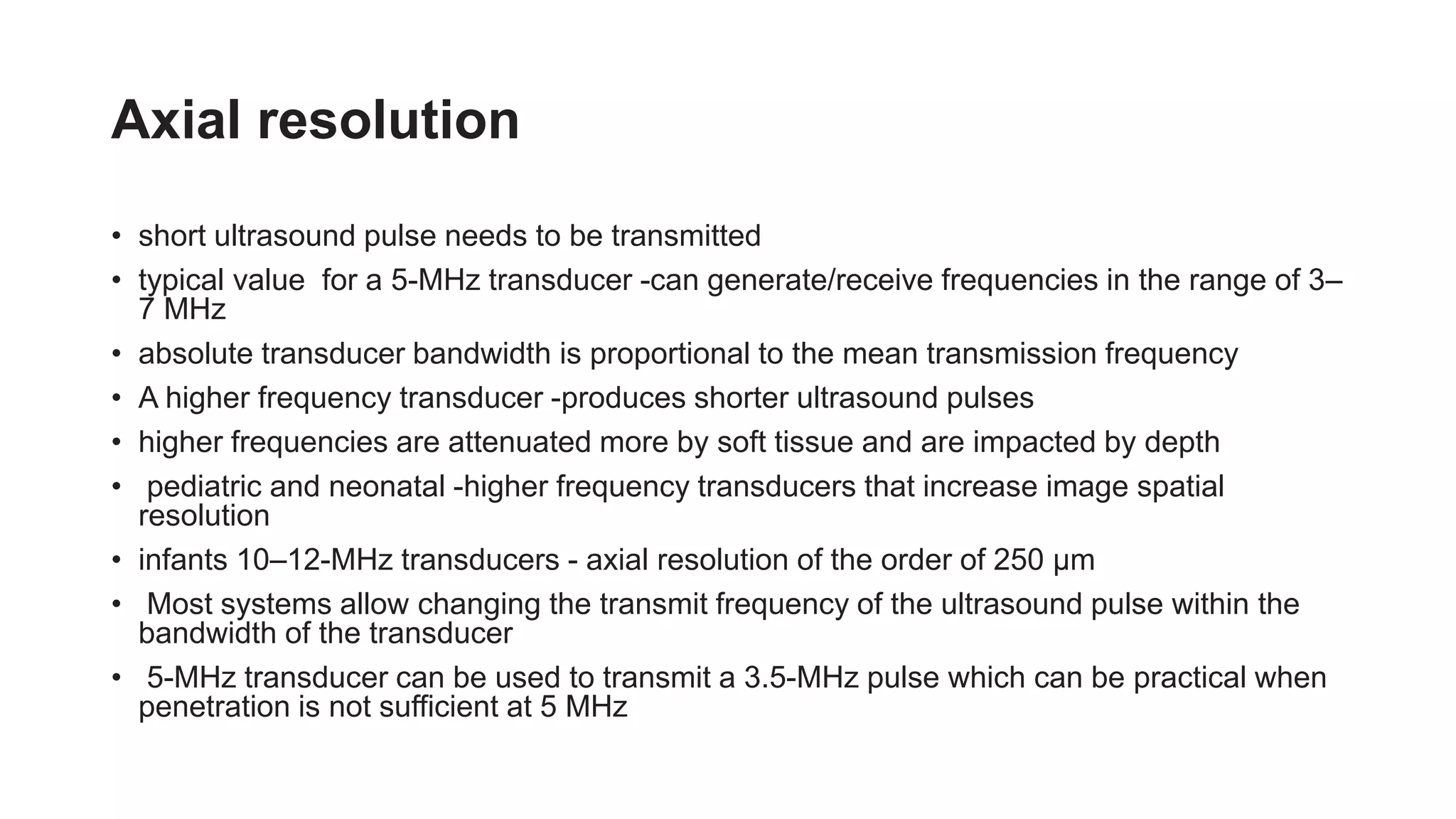 Axial resolution
• short ultrasound pulse needs to be transmitted
• typical value for a 5-MHz transducer -can generate/receive frequencies in the range of 3–
7 MHz
• absolute transducer bandwidth is proportional to the mean transmission frequency
• A higher frequency transducer -produces shorter ultrasound pulses
• higher frequencies are attenuated more by soft tissue and are impacted by depth
• pediatric and neonatal -higher frequency transducers that increase image spatial
resolution
• infants 10–12-MHz transducers - axial resolution of the order of 250 μm
• Most systems allow changing the transmit frequency of the ultrasound pulse within the
bandwidth of the transducer
• 5-MHz transducer can be used to transmit a 3.5-MHz pulse which can be practical when
penetration is not sufficient at 5 MHz
 