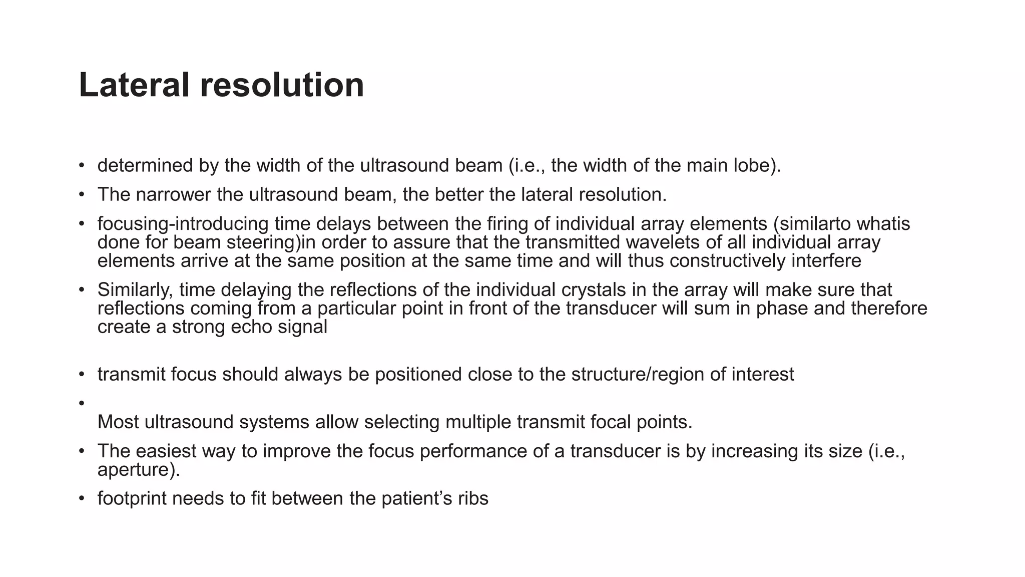 Lateral resolution
• determined by the width of the ultrasound beam (i.e., the width of the main lobe).
• The narrower the ultrasound beam, the better the lateral resolution.
• focusing-introducing time delays between the firing of individual array elements (similarto whatis
done for beam steering)in order to assure that the transmitted wavelets of all individual array
elements arrive at the same position at the same time and will thus constructively interfere
• Similarly, time delaying the reflections of the individual crystals in the array will make sure that
reflections coming from a particular point in front of the transducer will sum in phase and therefore
create a strong echo signal
• transmit focus should always be positioned close to the structure/region of interest
•
Most ultrasound systems allow selecting multiple transmit focal points.
• The easiest way to improve the focus performance of a transducer is by increasing its size (i.e.,
aperture).
• footprint needs to fit between the patient’s ribs
 