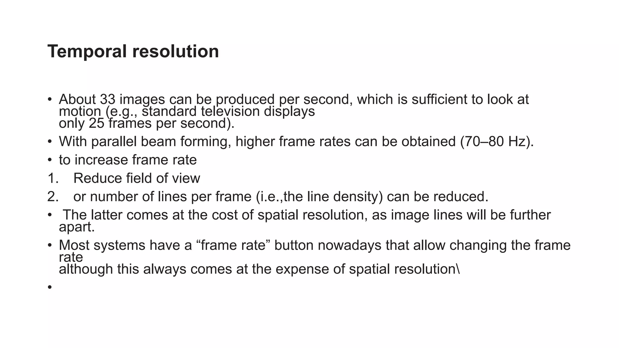 Temporal resolution
• About 33 images can be produced per second, which is sufficient to look at
motion (e.g., standard television displays
only 25 frames per second).
• With parallel beam forming, higher frame rates can be obtained (70–80 Hz).
• to increase frame rate
1. Reduce field of view
2. or number of lines per frame (i.e.,the line density) can be reduced.
• The latter comes at the cost of spatial resolution, as image lines will be further
apart.
• Most systems have a “frame rate” button nowadays that allow changing the frame
rate
although this always comes at the expense of spatial resolution
•
 
