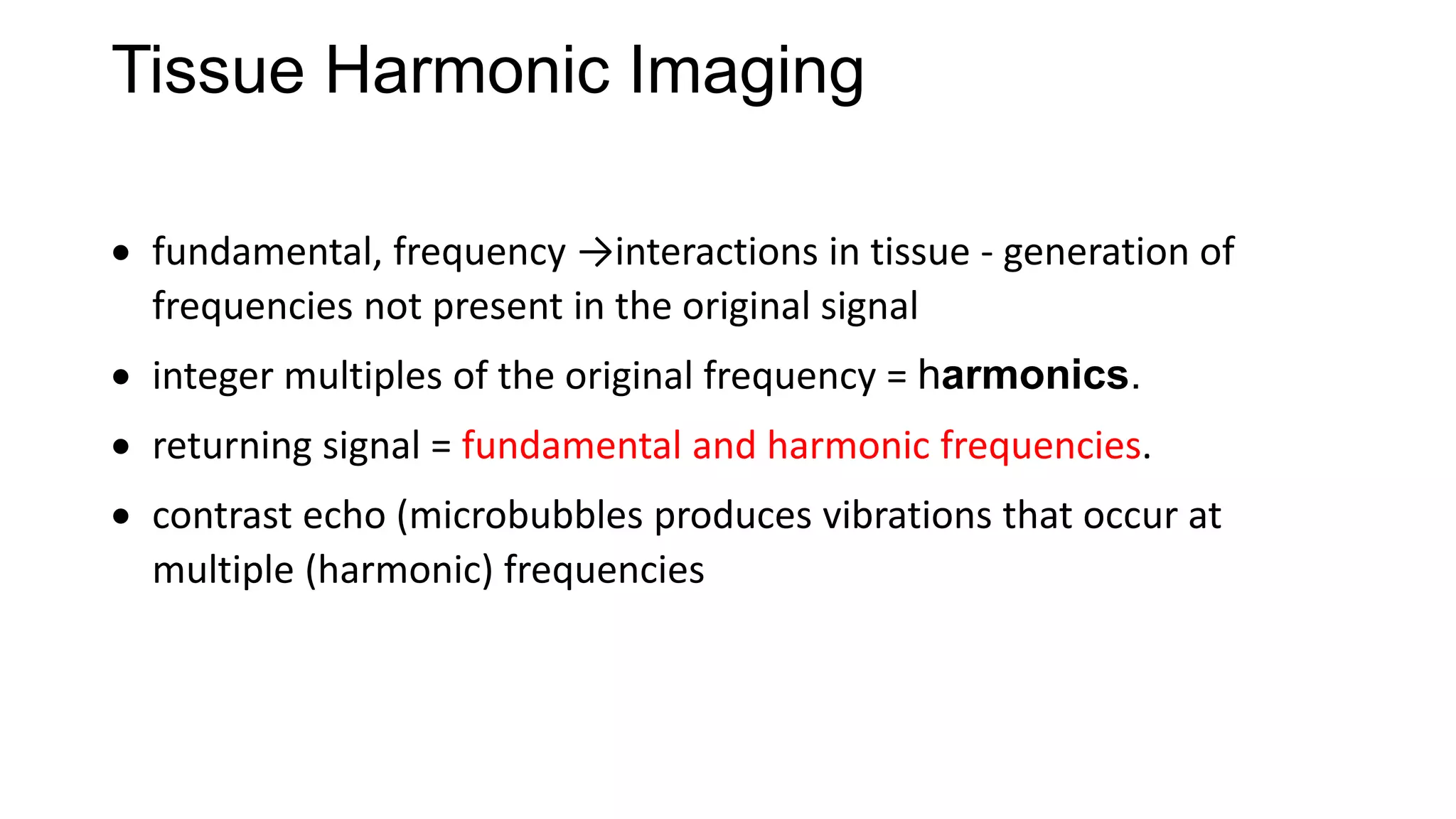 Tissue Harmonic Imaging
 fundamental, frequency →interactions in tissue - generation of
frequencies not present in the original signal
 integer multiples of the original frequency = harmonics.
 returning signal = fundamental and harmonic frequencies.
 contrast echo (microbubbles produces vibrations that occur at
multiple (harmonic) frequencies
 