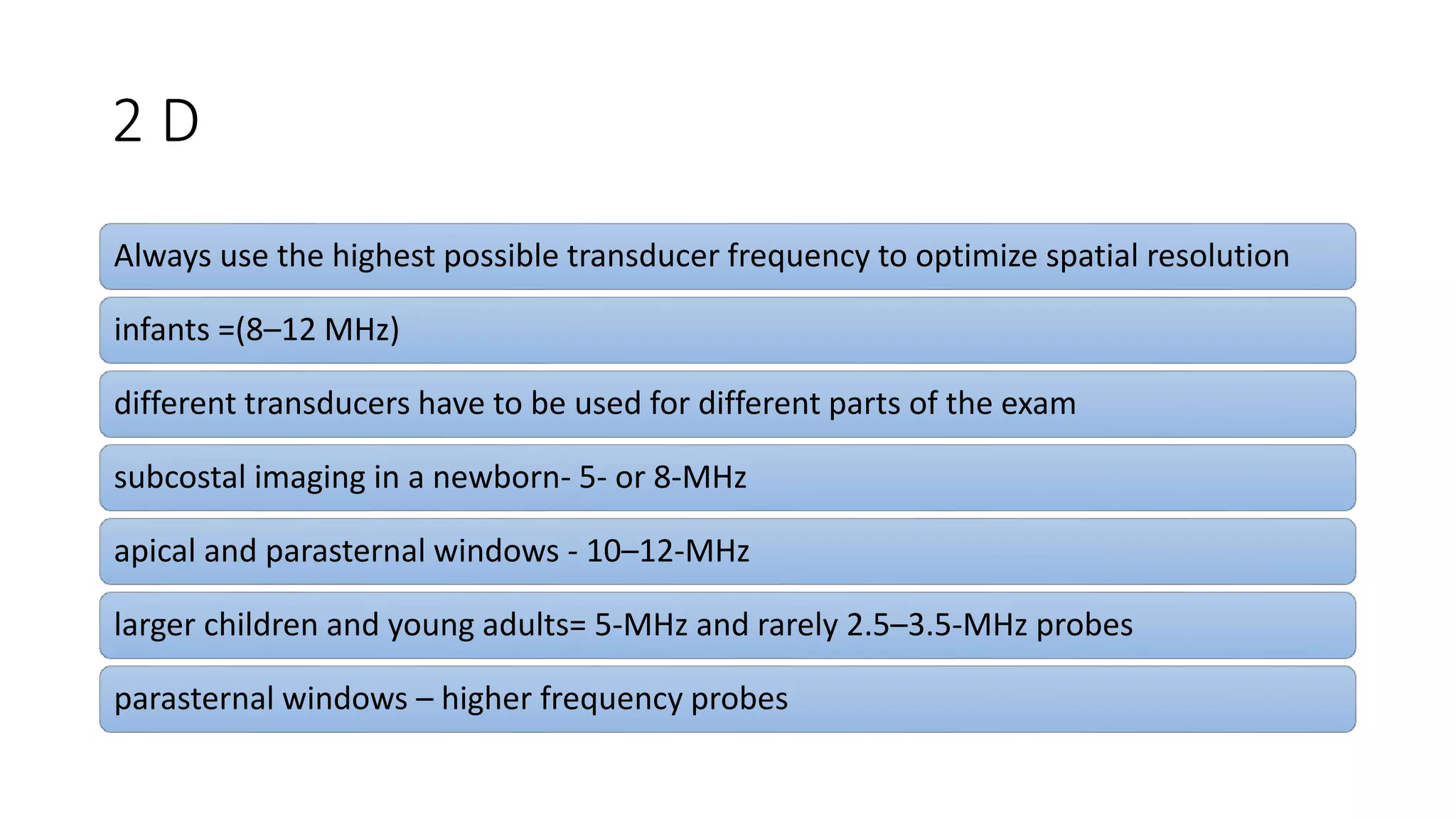 2 D
Always use the highest possible transducer frequency to optimize spatial resolution
infants =(8–12 MHz)
different transducers have to be used for different parts of the exam
subcostal imaging in a newborn- 5- or 8-MHz
apical and parasternal windows - 10–12-MHz
larger children and young adults= 5-MHz and rarely 2.5–3.5-MHz probes
parasternal windows – higher frequency probes
 