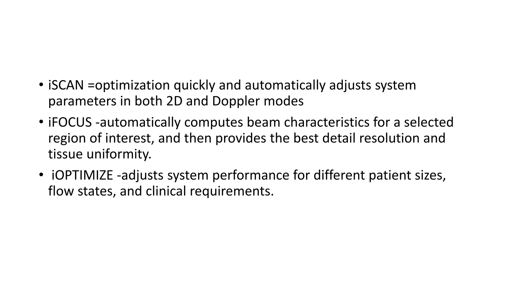• iSCAN =optimization quickly and automatically adjusts system
parameters in both 2D and Doppler modes
• iFOCUS -automatically computes beam characteristics for a selected
region of interest, and then provides the best detail resolution and
tissue uniformity.
• iOPTIMIZE -adjusts system performance for different patient sizes,
flow states, and clinical requirements.
 
