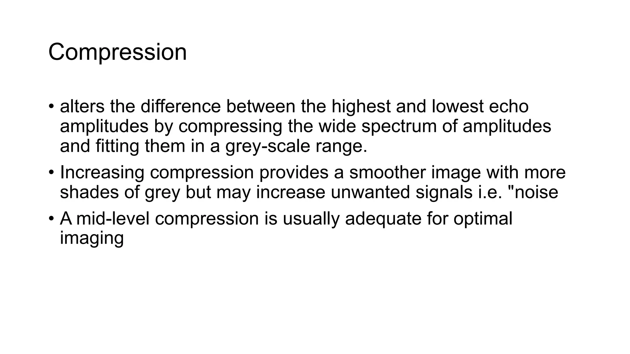 Compression
• alters the difference between the highest and lowest echo
amplitudes by compressing the wide spectrum of amplitudes
and fitting them in a grey-scale range.
• Increasing compression provides a smoother image with more
shades of grey but may increase unwanted signals i.e. "noise
• A mid-level compression is usually adequate for optimal
imaging
 