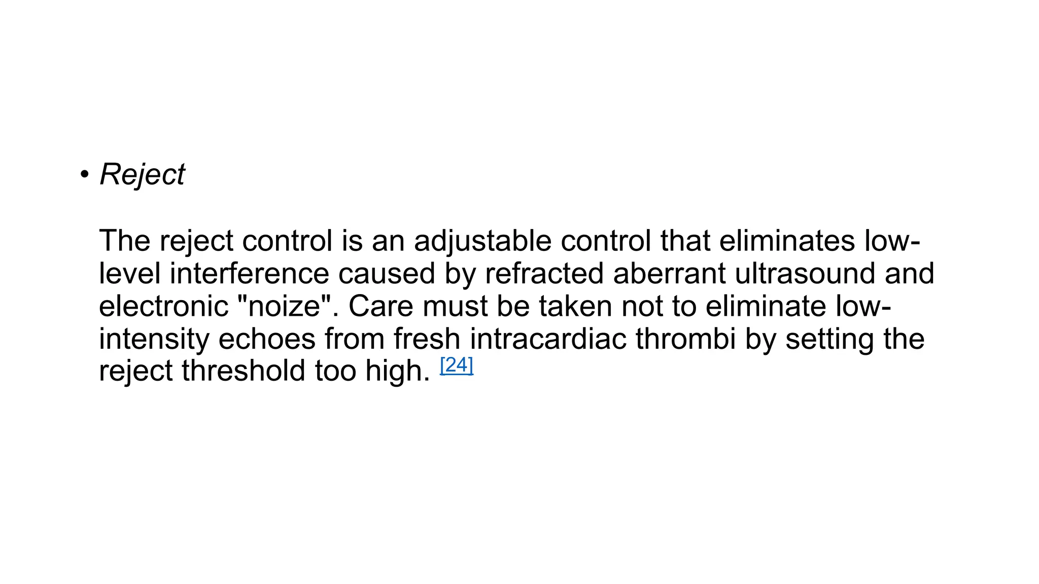 • Reject
The reject control is an adjustable control that eliminates low-
level interference caused by refracted aberrant ultrasound and
electronic "noize". Care must be taken not to eliminate low-
intensity echoes from fresh intracardiac thrombi by setting the
reject threshold too high. [24]
 