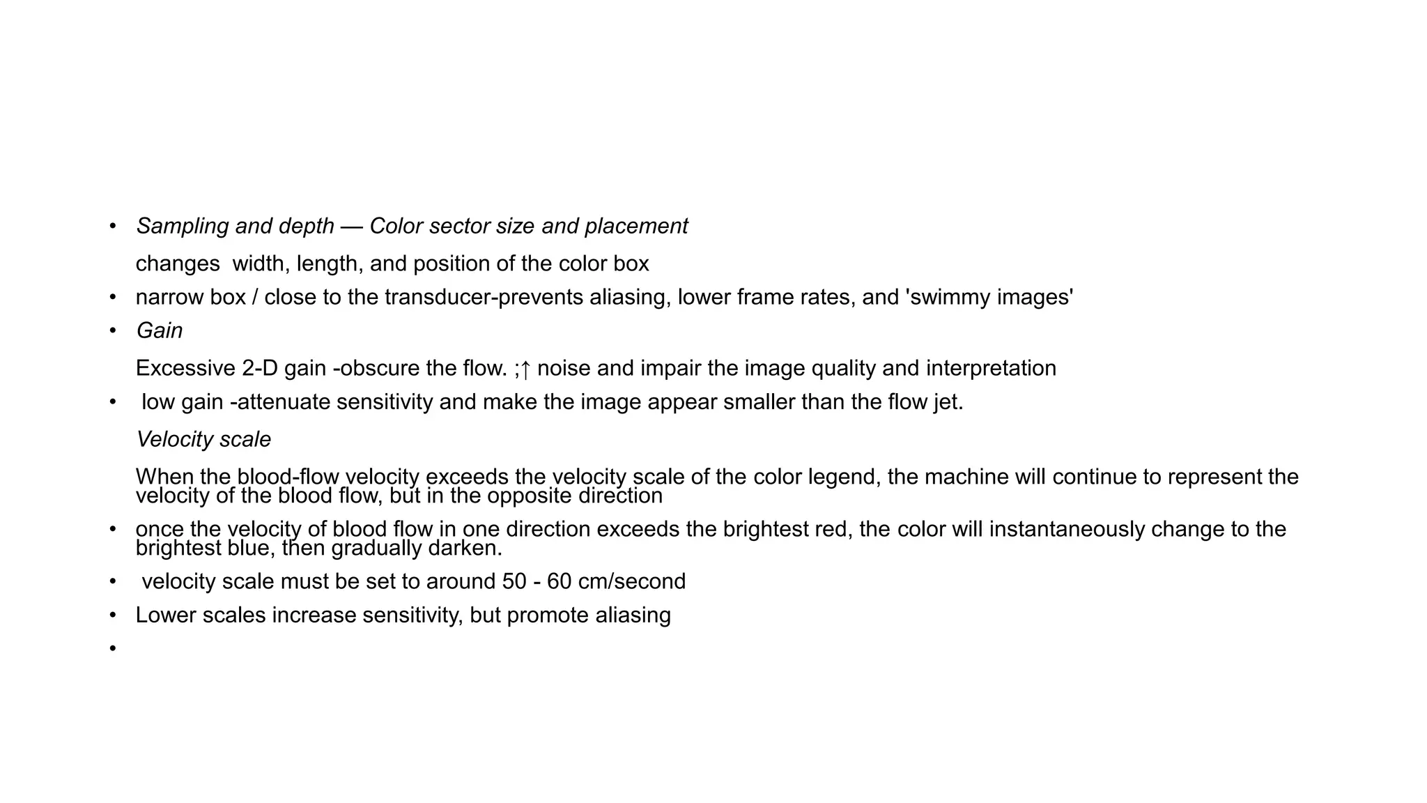 • Sampling and depth — Color sector size and placement
changes width, length, and position of the color box
• narrow box / close to the transducer-prevents aliasing, lower frame rates, and 'swimmy images'
• Gain
Excessive 2-D gain -obscure the flow. ;↑ noise and impair the image quality and interpretation
• low gain -attenuate sensitivity and make the image appear smaller than the flow jet.
Velocity scale
When the blood-flow velocity exceeds the velocity scale of the color legend, the machine will continue to represent the
velocity of the blood flow, but in the opposite direction
• once the velocity of blood flow in one direction exceeds the brightest red, the color will instantaneously change to the
brightest blue, then gradually darken.
• velocity scale must be set to around 50 - 60 cm/second
• Lower scales increase sensitivity, but promote aliasing
•
 
