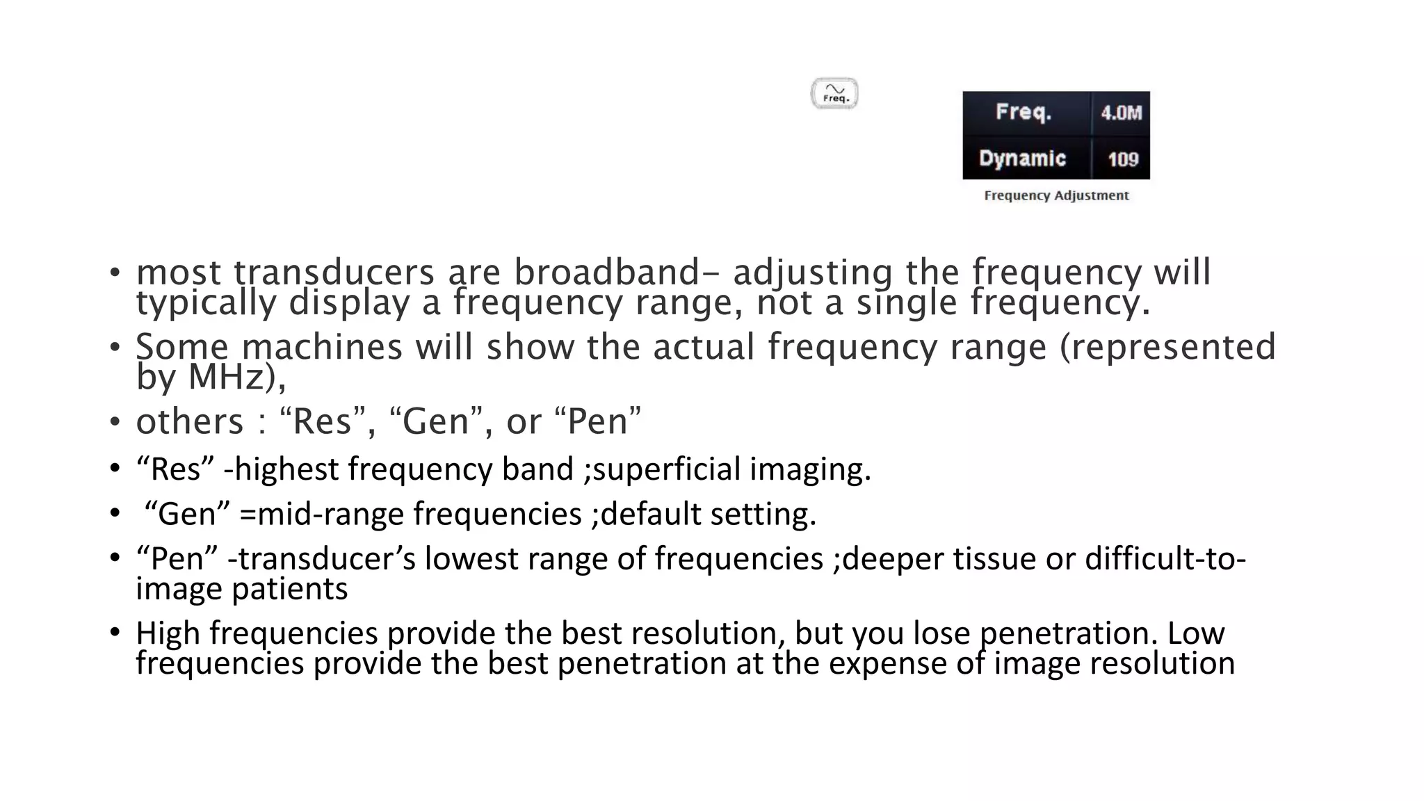 • most transducers are broadband- adjusting the frequency will
typically display a frequency range, not a single frequency.
• Some machines will show the actual frequency range (represented
by MHz),
• others : “Res”, “Gen”, or “Pen”
• “Res” -highest frequency band ;superficial imaging.
• “Gen” =mid-range frequencies ;default setting.
• “Pen” -transducer’s lowest range of frequencies ;deeper tissue or difficult-to-
image patients
• High frequencies provide the best resolution, but you lose penetration. Low
frequencies provide the best penetration at the expense of image resolution
 