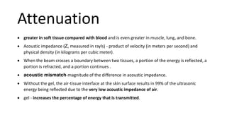 Attenuation
 greater in soft tissue compared with blood and is even greater in muscle, lung, and bone.
 Acoustic impedance (Z, measured in rayls) - product of velocity (in meters per second) and
physical density (in kilograms per cubic meter).
 When the beam crosses a boundary between two tissues, a portion of the energy is reflected, a
portion is refracted, and a portion continues .
 acoustic mismatch-magnitude of the difference in acoustic impedance.
 Without the gel, the air-tissue interface at the skin surface results in 99% of the ultrasonic
energy being reflected due to the very low acoustic impedance of air.
 gel - increases the percentage of energy that is transmitted.
 