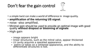 Don’t fear the gain control
• a simple twist can make a world of difference in image quality.
• amplification of the returning US signal.
• noise -also amplified.
• Minimal gain should be used to provide an optimal image with good
quality without dropout or blooming of signals
• High gain
• image appears bright
• linear structures, such as the mitral valve, appear thickened
• LV cavity acquires a speckled appearance
• entire LV takes on a whitened appearance, and the ability to
differentiate structures is lost.
 