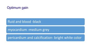 Optimum gain
fluid and blood -black
myocardium -medium grey
pericardium and calcification- bright white color
 