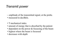 Transmit power
• Amplitude of the transmitted signal, at the probe.
• measured in deciBels.
• T mechanical index
• amount of energy that is absorbed by the patient
• dependent on the power & focussing of the beam
• highest where the beam is focussed
• decreases with depth
 
