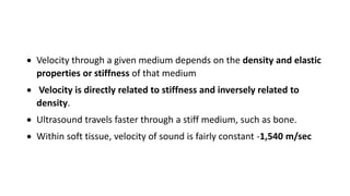  Velocity through a given medium depends on the density and elastic
properties or stiffness of that medium
 Velocity is directly related to stiffness and inversely related to
density.
 Ultrasound travels faster through a stiff medium, such as bone.
 Within soft tissue, velocity of sound is fairly constant -1,540 m/sec
 