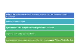 reduces the artifact -weak signals that cause many artifacts are disproportionately
suppressed
reduces near field clutter .
signal-to-noise ratio is improved and image quality is enhanced
improved endocardial border definition.
strong specular echoes, such as those arising from valves, appear “thicker” in the far field
 