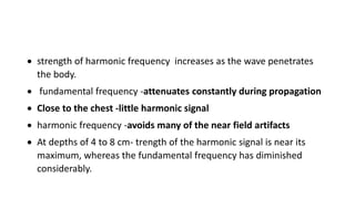  strength of harmonic frequency increases as the wave penetrates
the body.
 fundamental frequency -attenuates constantly during propagation
 Close to the chest -little harmonic signal
 harmonic frequency -avoids many of the near field artifacts
 At depths of 4 to 8 cm- trength of the harmonic signal is near its
maximum, whereas the fundamental frequency has diminished
considerably.
 