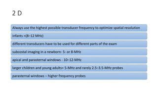 2 D
Always use the highest possible transducer frequency to optimize spatial resolution
infants =(8–12 MHz)
different transducers have to be used for different parts of the exam
subcostal imaging in a newborn- 5- or 8-MHz
apical and parasternal windows - 10–12-MHz
larger children and young adults= 5-MHz and rarely 2.5–3.5-MHz probes
parasternal windows – higher frequency probes
 