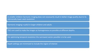 in smaller children harmonic imaging does not necessarily result in better image quality due to its
intrinsically lower axial resolution
Harmonic imaging =useful in larger children and adults
TGCs are used to make the images as homogeneous as possible at different depths.
For optimizing temporal resolution the narrowest sector possible is to be used.
Depth settings are minimized to include the region of interest
 