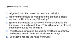 Optimization of CW Doppler
1. Align with the direction of the measured velocity
2. gain controls should be manipulated to produce a clean
uniform profile without any “blooming.”
3. gain controls should be turned up to overemphasize the
image and then adjusted down. This will prevent any loss of
information due to too little gain.
4. reject button eliminates the smaller amplitude signals that
are below a certain threshold level-cleaner image
5. use filter to reduce the noise from walls
 
