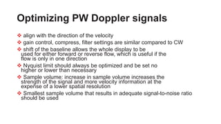 Optimizing PW Doppler signals
 align with the direction of the velocity
 gain control, compress, filter settings are similar compared to CW
 shift of the baseline allows the whole display to be
used for either forward or reverse flow, which is useful if the
flow is only in one direction
 Nyquist limit should always be optimized and be set no
higher or lower than necessary
 Sample volume: increase in sample volume increases the
strength of the signal and more velocity information at the
expense of a lower spatial resolution
 Smallest sample volume that results in adequate signal-to-noise ratio
should be used
 