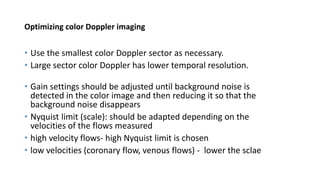 Optimizing color Doppler imaging
• Use the smallest color Doppler sector as necessary.
• Large sector color Doppler has lower temporal resolution.
• Gain settings should be adjusted until background noise is
detected in the color image and then reducing it so that the
background noise disappears
• Nyquist limit (scale): should be adapted depending on the
velocities of the flows measured
• high velocity flows- high Nyquist limit is chosen
• low velocities (coronary flow, venous flows) - lower the sclae
 