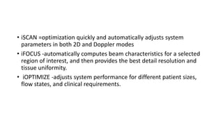 • iSCAN =optimization quickly and automatically adjusts system
parameters in both 2D and Doppler modes
• iFOCUS -automatically computes beam characteristics for a selected
region of interest, and then provides the best detail resolution and
tissue uniformity.
• iOPTIMIZE -adjusts system performance for different patient sizes,
flow states, and clinical requirements.
 
