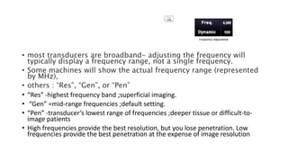 • most transducers are broadband- adjusting the frequency will
typically display a frequency range, not a single frequency.
• Some machines will show the actual frequency range (represented
by MHz),
• others : “Res”, “Gen”, or “Pen”
• “Res” -highest frequency band ;superficial imaging.
• “Gen” =mid-range frequencies ;default setting.
• “Pen” -transducer’s lowest range of frequencies ;deeper tissue or difficult-to-
image patients
• High frequencies provide the best resolution, but you lose penetration. Low
frequencies provide the best penetration at the expense of image resolution
 