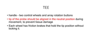 TEE
• handle - two control wheels and array rotation buttons
• tip of the probe should be aligned in the neutral position during
movement, to prevent tissue damage
• Each wheel has friction brakes that hold the tip position without
locking it.
 