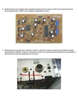 6. Abaixo temos uma imagem das conexões da placa de eco. Iremos referir aos nomes dos sinais
   dos conectores (ex. I/MIC) e seu código de legenda (ex. CN1).




7. Remova porca que prende o conector e retire o conjunto conector e placa do microfone do lugar
   para facilitar o trabalho. Pode ser necessário cortar um ou dois dos lacres plásticos que prendem o
   chicote de fios para dar passarem ao conector.
 