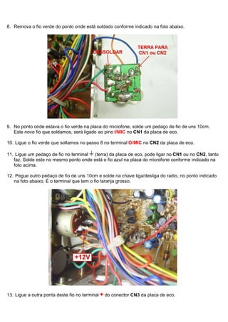 8. Remova o fio verde do ponto onde está soldado conforme indicado na foto abaixo.




9. No ponto onde estava o fio verde na placa do microfone, solde um pedaço de fio de uns 10cm.
   Este novo fio que soldamos, será ligado ao pino I/MIC no CN1 da placa de eco.

10. Ligue o fio verde que soltamos no passo 8 no terminal O/MIC no CN2 da placa de eco.

11. Ligue um pedaço de fio no terminal  (terra) da placa de eco, pode ligar no CN1 ou no CN2, tanto
   faz. Solde este no mesmo ponto onde está o fio azul na placa do microfone conforme indicado na
   foto acima.

12. Pegue outro pedaço de fio de uns 10cm e solde na chave liga/desliga do radio, no ponto indicado
   na foto abaixo. É o terminal que tem o fio laranja grosso.




13. Ligue a outra ponta deste fio no terminal + do conector CN3 da placa de eco.
 