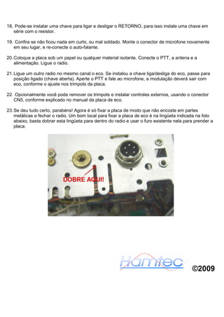 18. Pode-se instalar uma chave para ligar e desligar o RETORNO, para isso instale uma chave em
   série com o resistor.

19. Confira se não ficou nada em curto, ou mal soldado. Monte o conector de microfone novamente
   em seu lugar, e re-conecte o auto-falante.

20. Coloque a placa sob um papel ou qualquer material isolante. Conecte o PTT, a antena e a
    alimentação. Ligue o radio.

21. Ligue um outro radio no mesmo canal o eco. Se instalou a chave liga/desliga do eco, passe para
    posição ligado (chave aberta). Aperte o PTT e fale ao microfone, a modulação deverá sair com
    eco, conforme o ajuste nos trimpots da placa.

22. Opcionalmente você pode remover os trimpots e instalar controles externos, usando o conector
   CN5, conforme explicado no manual da placa de eco.

23. Se deu tudo certo, parabéns! Agora é só fixar a placa de modo que não encoste em partes
    metálicas e fechar o radio. Um bom local para fixar a placa de eco é na lingüeta indicada na foto
    abaixo, basta dobrar esta lingüeta para dentro do radio e usar o furo existente nela para prender a
    placa.




                                                                                            ©2009
 