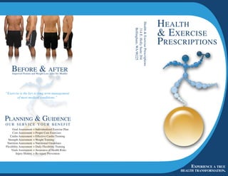 H ealtH




                                                           Health  Exercise Prescriptions
                                                                                              exercise




                                                              Bellingham, WA 98225
                                                               314 E. Holly Suite 204
                                                                                             P rescriPtions

     Before  after
     Improved Posture and Weight Loss After Six Months




“Exercise is the key to long term management
        of most medical conditions.”




Planning  guidence
o u r s e rv i c e y o u r B e n e f i t
      Goal Assessment     = Individualized Exercise Plan
      Core Assessment     = Proper Core Exercises
   Cardio Assessment      = Effective Cardio Training
  Strength Assessment