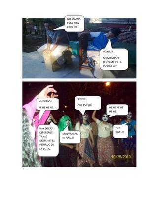 NO MAMES
                  ESTA BIEN
                  FRIO..!!!




                                      JAJAJAJA..

                                      NO MAMES TE
                                      SENTASTE EN LA
                                      ESCOBA WE..




                        WOOO..
MUEVANSE
                        QUE ES ESO?
HE HE HE HE..                              HE HE HE HE
                                           HE HE.




HAY LOCAS                                          HAY
ESPERENCE                                          WEY..!!
                MUEVANLAS
YA ME           NENAS..!!
DESPEINE, EL
PEINADO DE
LA BUTIQ
 
