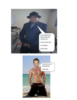 HE LO PARIO ASI O
MAS GUAPO HEE
¿COMO VEZ?

ES QUE PUEDE SER,

A LO MEJOR,

QUIEN SABE..




  FIJATE ESTO SI ES
  HERMOSURA

  JAJAJAJAJA
 