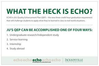 WHAT THE HECK IS ECHO?
ECHO is JU’s Quality Enhancement Plan (QEP) – the new three-credit hour graduation requirement
that will challenge students to apply what they’ve learned in class to real-world situations.



JU’S QEP CAN BE ACCOMPLISHED ONE OF FOUR WAYS:
1. Undergraduate research/Independent study				
2. Service learning
3. Internship
4. Study abroad
 