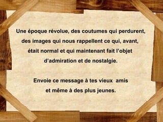 Une époque révolue, des coutumes qui perdurent,
des images qui nous rappellent ce qui, avant,
était normal et qui maintenant fait l’objet
d’admiration et de nostalgie.
Envoie ce message à tes vieux amis
et même à des plus jeunes.