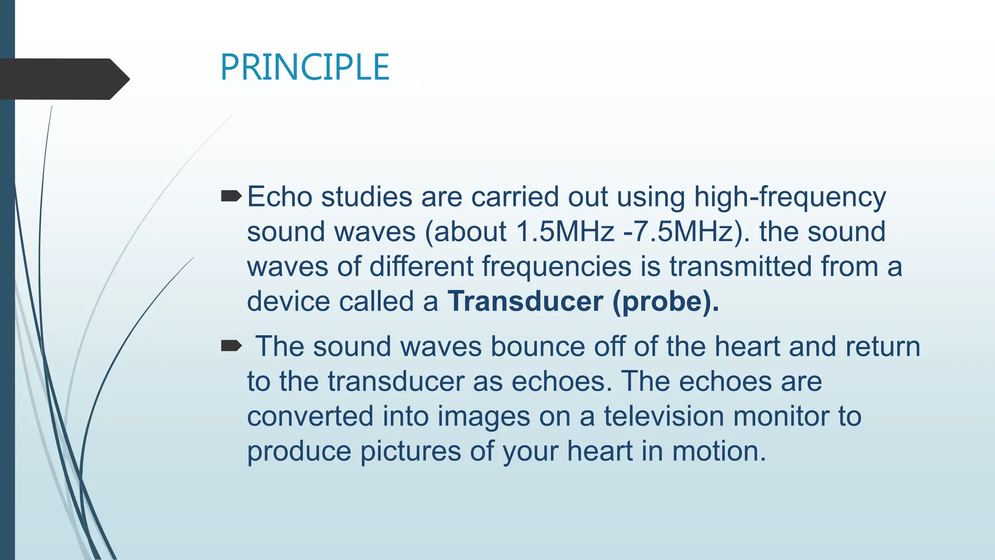 PRINCIPLE
Echo studies are carried out using high-frequency
sound waves (about 1.5MHz -7.5MHz). the sound
waves of different frequencies is transmitted from a
device called a Transducer (probe).
 The sound waves bounce off of the heart and return
to the transducer as echoes. The echoes are
converted into images on a television monitor to
produce pictures of your heart in motion.
 