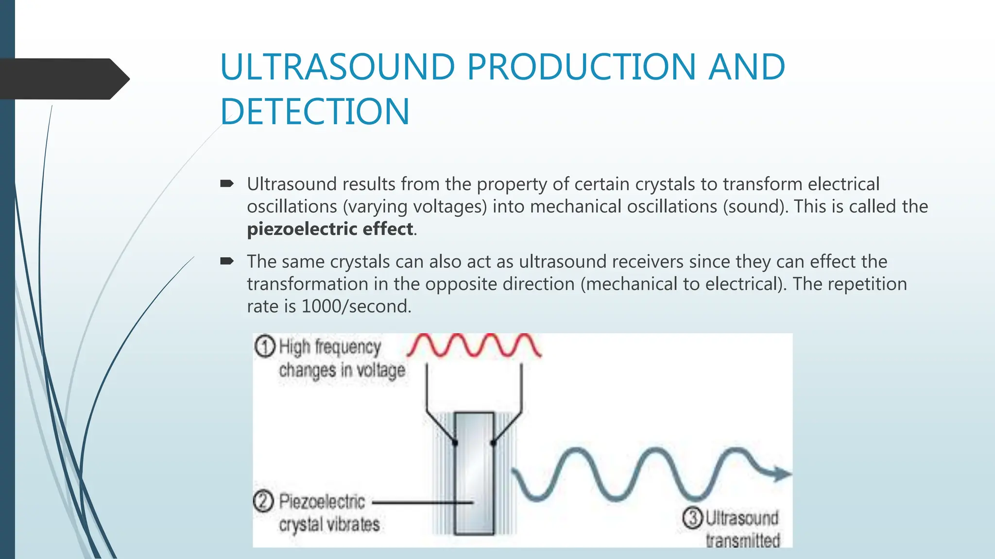ULTRASOUND PRODUCTION AND
DETECTION
 Ultrasound results from the property of certain crystals to transform electrical
oscillations (varying voltages) into mechanical oscillations (sound). This is called the
piezoelectric effect.
 The same crystals can also act as ultrasound receivers since they can effect the
transformation in the opposite direction (mechanical to electrical). The repetition
rate is 1000/second.
 