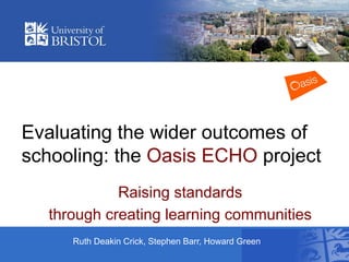 Evaluating the wider outcomes of
schooling: the Oasis ECHO project
Raising standards
through creating learning communities
Ruth Deakin Crick, Stephen Barr, Howard Green

 