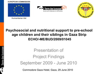 Psychosocial and nutritional support to pre-school age children and their siblings in Gaza Strip ECHO/-ME/BUD/2009/01045 Presentation of Project Findings September 2009 - June 2010 Commodore Gaza Hotel, Gaza, 29 June 2010 
