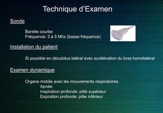 Sonde
Barette courbe
Fréquence: 3 à 5 Mhz (basse fréquence)
Installation du patient
Si possible en décubitus latéral avec surélévation du bras homolatéral
Examen dynamique
Organe mobile avec les mouvements respiratoires
Apnée
Inspiration profonde: pôle supérieur
Expiration profonde: pôle inférieur
Technique d’Examen
 