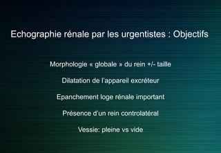 Morphologie « globale » du rein +/- taille
Dilatation de l’appareil excréteur
Epanchement loge rénale important
Présence d’un rein controlatéral
Vessie: pleine vs vide
Echographie rénale par les urgentistes : Objectifs
 