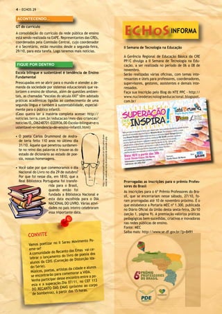 - ECHOS 29

 ACONTECENDO...



                                                                                                                       ECHOS INFORMA
GT do currículo
A consolidação do currículo da rede pública de ensino
está sendo realizada na EAPE. Representantes das CREs,
coordenados pela Comissão Central, cujo coordenador
é o Secretário, estão reunidos desde a segunda-feira,                                                                  II Semana de Tecnologia na Educação
29/10, para esta tarefa. Logo teremos mais notícias.
                                                                                                                       A Gerência Regional de Educação Básica da CRE
                                                                                                                       PP/C divulga a II Semana de Tecnologia na Edu-
FIQUE POR DENTRO                                                                                                       cação, a ser realizada no período de 06 a 08 de
                                                                                                                       novembro.
Escola bilíngue e sustentável é tendência de Ensino                                                                    Serão realizadas várias oficinas, com temas inte-
Fundamental                                                                                                            ressantes e úteis para professores, coordenadores,
Preocupadas em se abrir para o mundo e atender a de-                                                                   supervisores, gestores, assistentes e demais inte-
manda da sociedade por sistemas educacionais que va-                                                                   ressados.
lorizem o ensino de idiomas, além de questões ambien-                                                                  Faça sua inscrição pelo Blog do NTE PPC - http://
tais, as chamadas “escolas do século XXI” têm adotado                                                                  www.nucleodetecnologiaeducacional.blogspot.
práticas acadêmicas ligadas ao conhecimento de uma                                                                     com.br/
segunda língua e também à sustentabilidade, especial-
mente para o público infantil.
(Caso queira ler a matéria completa acesse: http://
noticias.terra.com.br/educacao/mes-das-criancas/
noticias/0,,OI6248701-EI20936,00-Escola+bilingue+e+s
ustentavel+e+tendencia+de+ensino+infantil.html)
                                                              http://www.portalsaofrancisco.com.br/alfa/carlos-drum-




•	 O poeta Carlos Drummond de Andra-
                                                              mond-de-andrade/carlos-drummond-de-andrade-2.php




   de teria feito 110 anos no último dia
   31/10. Àquele que penetrou surdamen-
   te no reino das palavras e trouxe-as do
   estado de dicionário ao estado de poe-
   sia, nossas homenagens.

•	 Você sabe por que comemoramos o dia
   Nacional do Livro no dia 29 de outubro?
   Por que foi nesse dia, em 1810, que a
   Real Biblioteca Portuguesa foi transfe-                                                                             Prorrogadas as inscrições para o prêmio Profes-
                       rida para o Brasil,                                                                             sores do Brasil
                       quando então foi                                                                                As inscrições para o 6º Prêmio Professores do Bra-
                       fundada a Biblioteca Nacional e                                                                 sil, que se encerrariam nesse sábado, 27/10, fo-
                       esta data escolhida para o DIA                                                                  ram prorrogadas até 10 de novembro próximo. É o
                       NACIONAL DO LIVRO. Várias ativi-                                                                que estabelece a Portaria MEC nº 1.300, publicada
                       dades no país inteiro celebraram                                                                no Diário Oficial da União desta sexta-feira, 26/10
                       essa importante data.                                                                           (seção 1, página 9). A premiação valoriza práticas
                                                                                                                       pedagógicas bem-sucedidas, criativas e inovadoras
                                                                                                                       nas redes públicas de ensino.
                                                                                                                       Fonte: MEC
                                                                                                                       Saiba mais: http://www.se.df.gov.br/?p=8491
        CONVITE
                                                      Po-
                              II Sarau Movimento
        Vamos poetizar no
        eme-se?                                      i ce-
                               canto das Emas va
        A comunidade do Re                         ia dos
                            to do livro de poes
         lebrar o lançamen                         o Ida-
                            orreção de Distorçã
         alunos da CDIS (C
          de/Série).                               alunos
                               tistas da cidade e
          Músicos, poetas, ar                     DA.
                             ra comemorar a VI
          se encontrarão pa               ntro entre a po-
                                sse enco
           Venha participar de                 no CEF 113
           esia e a supe ração.Dia 07/11,
                                                      corpo
                               EMAS (próximo ao
           DO RECANTO DAS
                                  rtir das 15 horas.
            de bombeiros), à pa
 