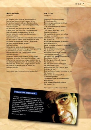 ECHOS 29 - 




Minha História                                                      Até o Fim
Chico Buarque                                                       Chico Buarque


Ele vinha sem muita conversa, sem muito explicar                    Quando nasci veio um anjo safado
Eu só sei que falava e cheirava e gostava de mar                    O chato do querubim
Sei que tinha tatuagem no braço e dourado no dente                  E decretou que eu estava predestinado
E minha mãe se entregou a esse homem perdidamente,                  A ser errado assim
laiá, laiá, laiá, laiá                                              Já de saída a minha estrada entortou
Ele assim como veio partiu não se sabe prá onde                     Mas vou até o fim
E deixou minha mãe com o olhar cada dia mais longe                  “inda” garoto deixei de ir à escola
Esperando, parada, pregada na pedra do porto                        Cassaram meu boletim
Com seu único velho vestido, cada dia mais curto,                   Não sou ladrão , eu não sou bom de bola
laiá, laiá, laiá, laiá                                              Nem posso ouvir clarim
Quando enfim eu nasci, minha mãe embrulhou-me num manto             Um bom futuro é o que jamais me esperou
Me vestiu como se eu fosse assim uma espécie de santo               Mas vou até o fim
Mas por não se lembrar de acalantos, a pobre mulher                 Eu bem que tenho ensaiado um progresso
Me ninava cantando cantigas de cabaré,                              Virei cantor de festim
laiá, laiá, laiá, laiá                                              Mamãe contou que eu faço um bruto sucesso
Minha mãe não tardou alertar toda a vizinhança                      Em quixeramobim
A mostrar que ali estava bem mais que uma simples criança           Não sei como o maracatu começou
E não sei bem se por ironia ou se por amor                          Mas vou até o fim
Resolveu me chamar com o nome do Nosso Senhor,                      Por conta de umas questões paralelas
laiá, laiá, laiá, laiá                                              Quebraram meu bandolim
Minha história e esse nome que ainda carrego comigo                 Não querem mais ouvir as minhas mazelas
Quando vou bar em bar, viro a mesa, berro, bebo e brigo             E a minha voz chinfrim
Os ladrões e as amantes, meus colegas de copo e de cruz             Criei barriga, a minha mula empacou
Me conhecem só pelo meu nome de menino Jesus, laiá, laiá            Mas vou até o fim
Os ladrões e as amantes, meus colegas de copo e de cruz             Não tem cigarro acabou minha renda
Me conhecem só pelo meu nome de menino Jesus,                       Deu praga no meu capim
laiá, laiá, laiá, laiá                                              Minha mulher fugiu com o dono da venda
                                                                    O que será de mim ?
Ouça a música: http://letras.mus.br/chico-buarque/45147/            Eu já nem lembro “pronde” mesmo que eu vou
                                                                    Mas vou até o fim
                                                                    Como já disse era um anjo safado
                                                                    O chato dum querubim
                                                                    Que decretou que eu estava predestinado
                                                                    A ser todo ruim
                                                                    Já de saída a minha estrada entortou
                                                                    Mas vou até o fim

                                                                    http://letras.mus.br/chico-buarque/45110/

                UM POUCO
                              DE SABEDO
                                             RIA
             “Às vezes, você
                               perde vários po
             sente uma fras                    emas, porque
                             e, sente algo m
            espírito e não                   urmurado no se
                            presta atenção                   u
            com os ruídos                   porque está oc
                           da vida. É nece                  upado
            ouvido, ter a hu               ssário apurar o
                             mildade de anot                seu
           quando ela não                     ar a coisa mesm
                             é muito boa. Po                   o
           texto meio nebu                   de, de repente,
                             loso, meio esqu                   um
          rio demais, da                     isito, meio sim
                          r raiz a um poem                   pló-
          interessante.”                    a posteriormen
                                                            te
         Affonso Roman
                      o de Sant’anna
 