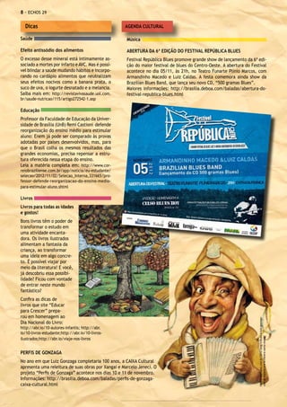 - ECHOS 29

  Dicas                                             AGENDA CULTURAL

Saúde                                                Música

Efeito antissódio dos alimentos                      ABERTURA DA 6ª EDIÇÃO DO FESTIVAL REPÚBLICA BLUES
O excesso desse mineral está intimamente as-         Festival República Blues promove grande show de lançamento da 6ª edi-
sociado a mortes por infarto e AVC. Mas é possí-     ção do maior festival de blues do Centro-Oeste. A abertura do Festival
vel blindar a saúde mudando hábitos e incorpo-       acontece no dia 05/11, às 21h, no Teatro Funarte Plínio Marcos, com
rando no cardápio alimentos que neutralizam          Armandinho Macedo e Luiz Caldas. A festa comemora ainda show da
seus efeitos nocivos como a banana prata, o          Brazilian Blues Band, que lança seu novo CD, “500 gramas Blues”.
suco de uva, o iogurte desnatado e a melancia.       Maiores informações: http://brasilia.deboa.com/baladas/abertura-do-
Saiba mais em: http://revistavivasaude.uol.com.      festival-republica-blues.html
br/saude-nutricao/115/artigo272542-1.asp

Educação
Professor da Faculdade de Educação da Univer-
sidade de Brasília (UnB) Remi Castioni defende
reorganização do ensino médio para estimular
aluno: Enem já pode ser comparado às provas
adotadas por países desenvolvidos, mas, para
que o Brasil colha os mesmos resultados das
grandes economias, precisa repensar a estru-
tura oferecida nessa etapa do ensino.
Leia a matéria completa em: http://www.cor-
reiobraziliense.com.br/app/noticia/eu-estudante/
selecao/2012/11/02/Selecao_Interna,331665/pro-
fessor-defende-reorganizacao-do-ensino-medio-
para-estimular-aluno.shtml

Livros
Livros para todas as idades
e gostos!
Bons livros têm o poder de
transformar o estudo em
uma atividade encanta-
dora. Os livros ilustrados
alimentam a fantasia da
criança, ao transformar
uma ideia em algo concre-
to. É possível viajar por
meio da literatura! E você,
já descobriu essa possibi-
lidade? Ficou com vontade
de entrar neste mundo
fantástico?
Confira as dicas de
livros que site “Educar
para Crescer” prepa-
rou em homenagem ao
                                                                                                                       http://expoidea.com.br/2012/blog/tributo-a-luiz-gonzaga-




Dia Nacional do Livro:
http://abr.io/10-autores-infantis; http://abr.
io/10-livros-estudante;http://abr.io/10-livros-
                                                                                                                       com-dj-dolores-e-a-orchestra-santa-massa/




ilustrados;http://abr.io/viaje-nos-livros


PERFIS DE GONZAGA
No ano em que Luiz Gonzaga completaria 100 anos, a CAIXA Cultural
apresenta uma releitura de suas obras por Xangai e Marcelo Jeneci. O
projeto “Perfis de Gonzaga” acontece nos dias 10 e 11 de novembro.
Informações: http://brasilia.deboa.com/baladas/perfis-de-gonzaga-
caixa-cultural.html
 