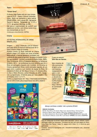 ECHOS 29 - 

Teatro

“Ensaio Geral”
O diretor Hugo Rodas está em nova tempo-
rada no ECCO - Espaço Cultural Contempo-
râneo. Desta vez apresenta a peça teatral
ENSAIO GERAL, com o grupo ATA - Agrupação
Teatral A Macaca. Temporada de 11/10 a
11/11, de quinta a domingo, às 20h.
Não perca a oportunidade de conferir esse
espetáculo incrível, com ótimos textos e mú-
sica interpretada ao vivo !!!
(Colaboração Juliana Bottechia- NUPFEM)


Cinema

10º FESTIVAL INTERNACIONAL DE CINEMA
INFANTIL (FICI)

Imagem:        http://www.ebc.com.br/infantil/
para-pais/2012/10/festival-internacional-de-ci-
nema-infantil-chega-em-brasilia
Primeiro evento no Brasil dedicado ao cinema
infantil chega à 10ª edição com novas atrações.
Nesta edição, o festival apresenta novidades com
a estreia de dois novos programas. Um deles é a Sessão Conta-             E para os maiores:
da, que receberá – durante a projeção de Keshu (Índia, 2009),             Sete dias em Havana
Tony 10 (Holanda, 2012) e O pequeno detetive e os fantasmas
(Croácia, 2011) – um profissional da área artística para ler o            Sete cineastas de
filme em português enquanto ele é exibido. Já Conversa no                 três continentes
Cinema apresentará filmes recém-estreados seguidos de um                  dirigem curtas
papo entre o público e um membro da equipe do filme. Os                   com histórias
brasileiros O diário de Tati (Mauro Farias) e 31 minutos (Álva-           independentes
ro Diaz e Pedro Peirano), ambos lançados em 2012, inaugu-                 sobre o coti-
ram a programação. O festival passa por nove cidades e fica               diano enérgico
em Brasília entre 1 e 11/11.                                              e vibrante da
Confira a programação em: http://festivaldecinemainfantil.                capital cubana.
com.br/2012/index.php/programacao/ano:2012,cidade:2                       Confira horários
                                                                          e salas em:
                                                                          http://divirta-
                                                                          se.correioweb.
                                                                          com.br/




                                                            Abraço carinhoso a tod@s! Até o próximo ECHoS!
                                                       DIREÇÃO COLEGIADA:
                                                       Diretora: Olga Freitas, Vice-diretora: Márcia Lages, Assessoria Especial: Cristiano Calisto,
                                                       Assessoria de Direção: Simão de Miranda e Odaíza Lima, Coordenação Pedagógica: Susana
                                                       Lima; Diretor Administrativo: Walter Cândido. EQUIPE DE PRODUÇÃO DO ECHoS: Simão de Mi-
                                                       randa (Assessor de Direção), Cleonice Reis e Laura Goulart (NPMDID), Edu Carvalho (NUOFPED)




                                                      Seja um colaborador do ECHoS: textos sobre educação, cultura, holismo, susten-
                                                      tabilidade e afins nos interessam. Formatem-nos para até meia página em Word,
                                                      fonte Times New Roman, corpo 12, espaço entre linhas 1,5, e envie-nos para
                                                      apreciação.
                                                      Contatos: assessoria.eape@gmail.com; simaodemiranda@globo.com; cleoarte@
                                                      yahoo.com.br
 