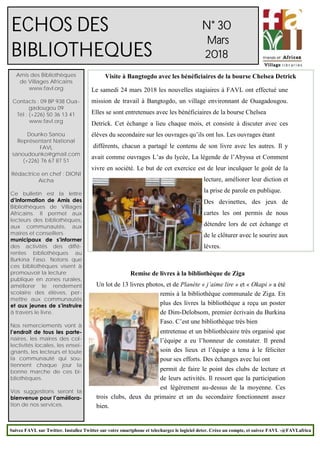 1
N° 30
Mars
2018
Amis des Bibliothèques
de Villages Africains
www.favl.org
Contacts : 09 BP 938 Oua-
gadougou 09
Tél : (+226) 50 36 13 41
www.favl.org
Dounko Sanou
Représentant National
FAVL
sanoudounko@gmail.com
(+226) 76 67 87 51
Rédactrice en chef : DIONI
Aïcha
Ce bulletin est la lettre
d’information de Amis des
Bibliothèques de Villages
Africains. Il permet aux
lecteurs des bibliothèques,
aux communautés, aux
maires et conseillers
municipaux de s’informer
des activités des diffé-
rentes bibliothèques au
Burkina Faso. Notons que
ces bibliothèques visent à
promouvoir la lecture
publique en zones rurales,
améliorer le rendement
scolaire des élèves, per-
mettre aux communautés
et aux jeunes de s’instruire
à travers le livre.
Nos remerciements vont à
l’endroit de tous les parte-
naires, les maires des col-
lectivités locales, les ensei-
gnants, les lecteurs et toute
la communauté qui sou-
tiennent chaque jour la
bonne marche de ces bi-
bliothèques.
Vos suggestions seront la
bienvenue pour l’améliora-
tion de nos services.
ECHOS DES
BIBLIOTHEQUES
Visite à Bangtogdo avec les bénéficiaires de la bourse Chelsea Detrick
Suivez FAVL sur Twitter. Installez Twitter sur votre smartphone et telechargez le logiciel deter. Créez un compte, et suivez FAVL -@FAVLafrica
Le samedi 24 mars 2018 les nouvelles stagiaires à FAVL ont effectué une
mission de travail à Bangtogdo, un village environnant de Ouagadougou.
Elles se sont entretenues avec les bénéficiaires de la bourse Chelsea
Detrick. Cet échange a lieu chaque mois, et consiste à discuter avec ces
élèves du secondaire sur les ouvrages qu’ils ont lus. Les ouvrages étant
différents, chacun a partagé le contenu de son livre avec les autres. Il y
avait comme ouvrages L’as du lycée, La légende de l’Abyssa et Comment
vivre en société. Le but de cet exercice est de leur inculquer le goût de la
lecture, améliorer leur diction et
la prise de parole en publique.
Des devinettes, des jeux de
cartes les ont permis de nous
détendre lors de cet échange et
de le clôturer avec le sourire aux
lèvres.
Remise de livres à la bibliothèque de Ziga
Un lot de 13 livres photos, et de Planète « j’aime lire » et « Okapi » a été
remis à la bibliothèque communale de Ziga. En
plus des livres la bibliothèque a reçu un poster
de Dim-Delobsom, premier écrivain du Burkina
Faso. C’est une bibliothèque très bien
entretenue et un bibliothécaire très organisé que
l’équipe a eu l’honneur de constater. Il prend
soin des lieux et l’équipe a tenu à le féliciter
pour ses efforts. Des échanges avec lui ont
permit de faire le point des clubs de lecture et
de leurs activités. Il ressort que la participation
est légèrement au-dessus de la moyenne. Ces
trois clubs, deux du primaire et un du secondaire fonctionnent assez
bien.
 