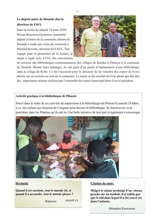 3
Devinette
Quand il est enceinte, tout le monde rit, et
quand il a accouché, tout le monde pleure ?
Réponse:
Activité pratique à la bibliothèque de Pibaoré
Hervé dans le cadre de ses activités de supervision à la bibliothèque de Pibaoré le samedi 24 Mars,
a vu des enfants qui faisaient de l’origami pour décorer la bibliothèque. Ils disent avoir vu la
procédure dans les Planètes qu’ils ont lu. Une belle initiative de leur part et également à encourager.
Citation du mois:
Malgré le séjour prolongé d’un oiseau
penché sur un baobab, il n’oublie pas
que le nid dans lequel il a été couvé est
dans l’arbuste.
Ahmadou Kourouma
Le député maire de Houndé chez le
directeur de FAVL
Dans la soirée du samedi 18 mars 2018,
Dissan Boureima Gnoumou, honorable
député et maire de la commune urbaine de
Houndé a rendu une visite de courtoisie à
Michael Kevane, directeur de FAVL. Très
engagé pour la promotion de la lecture, le
maire a signé avec FAVL des conventions
de cessions des bibliothèques communautaires des villages de Karaba et Dohoun à la commune
de Houndé. Durant leurs échanges, ils ont parlé d’un projet d’implantation d’une bibliothèque
dans le village de Koho. Ce fut l’occasion pour le directeur de lui remettre des copies de livres
photos sur ses actions au sein de la commune. Le maire se dit satisfait du livre photo qui fait état
des importantes actions réalisées par l’ensemble du conseil municipal dont il est le président.
Legrenier
 